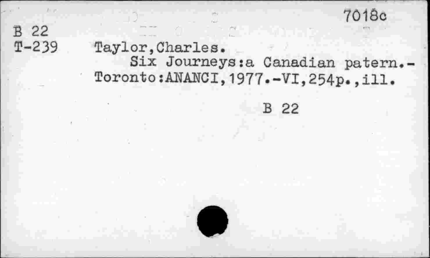 ﻿B 22 T-239
7Ô1Ô0
Taylor,Charles.
Six Journeys:a Canadian patern.-TorontoîANANCI,1977.-VI,254p.,ill.
B 22